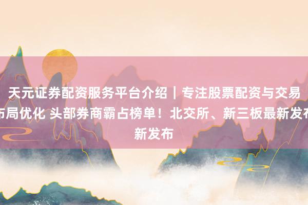 天元证券配资服务平台介绍｜专注股票配资与交易布局优化 头部券商霸占榜单！北交所、新三板最新发布