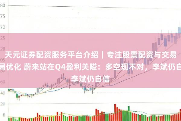 天元证券配资服务平台介绍｜专注股票配资与交易布局优化 蔚来站在Q4盈利关隘：多空现不对，李斌仍自信