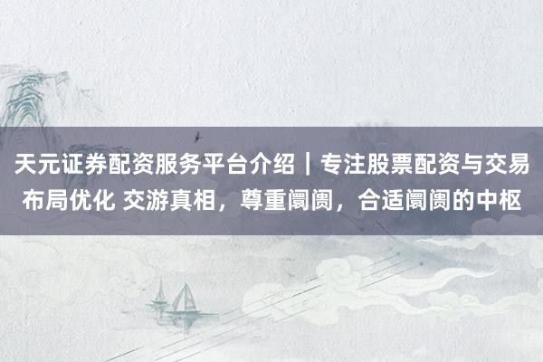 天元证券配资服务平台介绍|专注股票配资与交易布局优化 交游真相,尊重阛阓,合适阛阓的中枢
