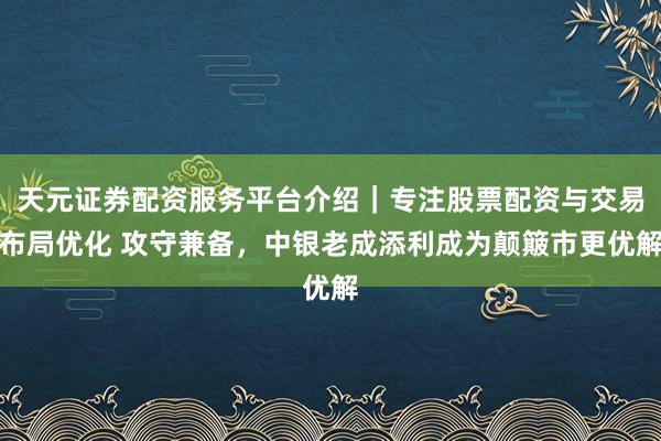 天元证券配资服务平台介绍|专注股票配资与交易布局优化 攻守兼备,中银老成添利成为颠簸市更优解