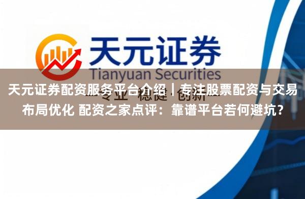 天元证券配资服务平台介绍｜专注股票配资与交易布局优化 配资之家点评：靠谱平台若何避坑？