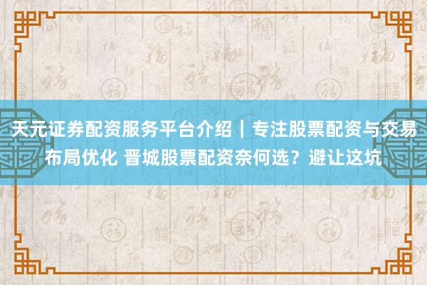 天元证券配资服务平台介绍｜专注股票配资与交易布局优化 晋城股票配资奈何选？避让这坑