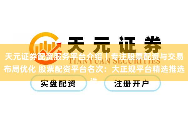 天元证券配资服务平台介绍｜专注股票配资与交易布局优化 股票配资平台名次：大正规平台精选推选