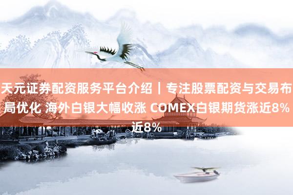 天元证券配资服务平台介绍｜专注股票配资与交易布局优化 海外白银大幅收涨 COMEX白银期货涨近8%