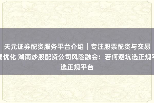 天元证券配资服务平台介绍｜专注股票配资与交易布局优化 湖南炒股配资公司风险融会：若何避坑选正规平台